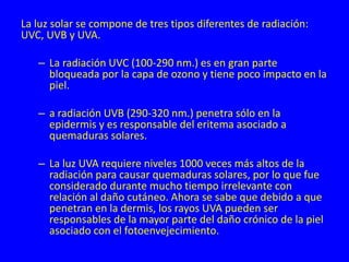 La luz solar se compone de tres tipos diferentes de radiación:
UVC, UVB y UVA.
– La radiación UVC (100-290 nm.) es en gran parte
bloqueada por la capa de ozono y tiene poco impacto en la
piel.
– a radiación UVB (290-320 nm.) penetra sólo en la
epidermis y es responsable del eritema asociado a
quemaduras solares.
– La luz UVA requiere niveles 1000 veces más altos de la
radiación para causar quemaduras solares, por lo que fue
considerado durante mucho tiempo irrelevante con
relación al daño cutáneo. Ahora se sabe que debido a que
penetran en la dermis, los rayos UVA pueden ser
responsables de la mayor parte del daño crónico de la piel
asociado con el fotoenvejecimiento.
 