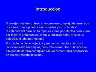 Introduccion
El envejecimiento cutáneo es un proceso complejo determinado
por alteraciones genéticas individuales y estructurales
resultantes del paso del tiempo, asi como por efectos producidos
por factores ambientales, como la radiación solar, el calor, la
polución, el tabaquismo, etc.)
El aspecto de piel envejecida y sus consecuencias clinicas se
conocen desde hace siglos, pero sólo en los últimos 60 años se
han podido determinar algunos de los mecanismos del proceso
de envejecimiento de la piel.
 