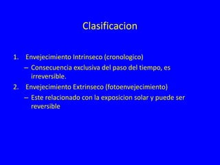 Clasificacion
1. Envejecimiento Intrinseco (cronologico)
– Consecuencia exclusiva del paso del tiempo, es
irreversible.
2. Envejecimiento Extrinseco (fotoenvejecimiento)
– Este relacionado con la exposicion solar y puede ser
reversible
 