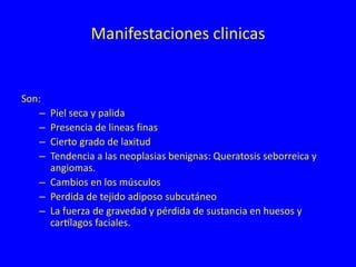 Manifestaciones clinicas
Son:
– Piel seca y palida
– Presencia de lineas finas
– Cierto grado de laxitud
– Tendencia a las neoplasias benignas: Queratosis seborreica y
angiomas.
– Cambios en los músculos
– Perdida de tejido adiposo subcutáneo
– La fuerza de gravedad y pérdida de sustancia en huesos y
cartílagos faciales.
 