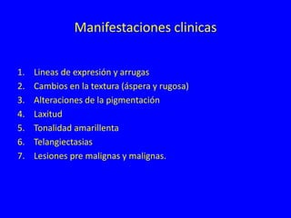 Manifestaciones clinicas
1. Lineas de expresión y arrugas
2. Cambios en la textura (áspera y rugosa)
3. Alteraciones de la pigmentación
4. Laxitud
5. Tonalidad amarillenta
6. Telangiectasias
7. Lesiones pre malignas y malignas.
 