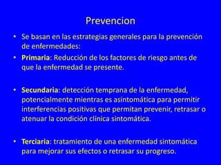 Prevencion
• Se basan en las estrategias generales para la prevención
de enfermedades:
• Primaria: Reducción de los factores de riesgo antes de
que la enfermedad se presente.
• Secundaria: detección temprana de la enfermedad,
potencialmente mientras es asintomática para permitir
interferencias positivas que permitan prevenir, retrasar o
atenuar la condición clínica sintomática.
• Terciaria: tratamiento de una enfermedad sintomática
para mejorar sus efectos o retrasar su progreso.
 