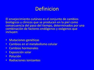 Definicion
El envejecimiento cutáneo es el conjunto de cambios
biológicos y clínicos que se producen en la piel como
consecuencia del paso del tiempo, determinados por una
combinación de factores endógenos y exógenos que
incluyen:
• Mutaciones genéticas
• Cambios en el metabolismo celular
• Cambios hormonales
• Exposición solar
• Polución
• Radiaciones ionizantes
 