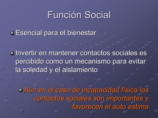 Función Social
Esencial para el bienestar
Invertir en mantener contactos sociales es
percibido como un mecanismo para evitar
la soledad y el aislamiento
Aún en el caso de incapacidad física los
contactos sociales son importantes y
favorecen el auto estima
 