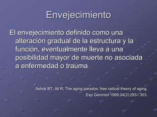 Envejecimiento
El envejecimiento definido como una
alteración gradual de la estructura y la
función, eventualmente lleva a una
posibilidad mayor de muerte no asociada
a enfermedad o trauma
Ashok BT, Ali R. The aging paradox: free radical theory of aging.
Exp Gerontol 1999;34(3):293– 303.
 