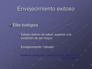 Envejecimiento exitoso
Elite biológica
Estado óptimo de salud, superior a la
condición de ser mayor
Envejecimiento “robusto”
Garfein AJ, Herzog AR. J Gerontol B Psychol Sci Soc Sci.
1995: 50:s77-s87
 