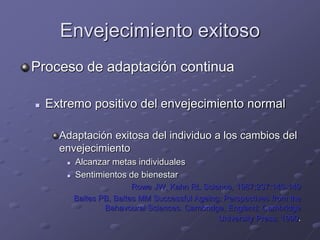 Envejecimiento exitoso
Proceso de adaptación continua
 Extremo positivo del envejecimiento normal
Adaptación exitosa del individuo a los cambios del
envejecimiento
 Alcanzar metas individuales
 Sentimientos de bienestar
Rowe JW, Kahn RL Science, 1987;237:143-149
Baltes PB, Baltes MM Successful Ageing: Perspectives from the
Behavoural Sciences. Cambridge, England; Cambridge
University Press; 1990.
 