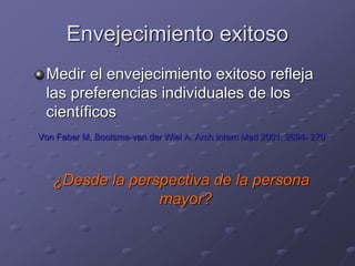 Envejecimiento exitoso
Medir el envejecimiento exitoso refleja
las preferencias individuales de los
científicos
Von Faber M, Bootsma-van der Wiel A. Arch Intern Med 2001; 2694- 270
¿Desde la perspectiva de la persona
mayor?
 