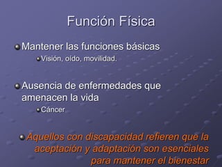 Función Física
Mantener las funciones básicas
Visión, oído, movilidad.
Ausencia de enfermedades que
amenacen la vida
Cáncer
Aquellos con discapacidad refieren que la
aceptación y adaptación son esenciales
para mantener el bienestar
 
