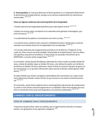 2. Teoría genética: Es más que obvio que el factor genético es un importante determinan-
te del proceso de envejecimiento, aunque no se conocen exactamente los mecanismos
involucrados. (24, 25, 27)

Estas son algunas evidencias del control genético de la longevidad:

• Existen patrones de longevidad específicos para cada especie animal. (24, 25, 27)

• Existe una mucha mejor correlación en la sobrevida entre gemelos monocigotos, que
entre hermanos. (24, 25, 27)

• La sobrevida de los padres se correlaciona con la de sus hijos. (24, 25, 27)

• La relación peso cerebral / peso corporal x metabolismo basal x temperatura corporal,
mantiene una relación lineal con la longevidad en los vertebrados. (24, 25, 27)

• En los dos síndromes de envejecimiento prematuro (S. de Werner y Progeria), en los
cuales los niños mueren de enfermedades relacionadas al envejecimiento, hay una altera-
ción genética autosómica hereditaria. A nivel celular es conocido el fenómeno de la
APOPTOSIS, o muerte celular programada. (24, 25, 27)

En el hombre, células de piel fibroblastos obtenidas de recién nacido se pueden dividir 60
veces, células de adultos viejos se dividen 45 veces, y las células de sujetos con Síndrome
de Werner se dividen 30 veces solamente. Hasta la fecha se conocen 4 grupos de genes en
los cromosomas 1 y 4, que dan información sobre cese de la división celular (genes inhibi-
dores). (24, 25, 27)

Se sabe también que existen oncogenes estimuladores del crecimiento, los cuales al acti-
varse determinan división celular infinita, lo que resulta en una célula inmortal (cancero-
sa). (24, 25, 27)

En conclusión, existe fuerte evidencia de un control genético del proceso de envejecimien-
to, tanto a nivel celular como del organismo en su totalidad. Faltan más estudios que ana-
licen la correlación entre este control genético y los factores ambientales. (24, 25, 27)

CAMBIOS CON EL ENVEJECIMIENTO

TIPOS DE CAMBIOS CON EL ENVEJECIMIENTO

Trataremos de generalizar sobre los cambios que se experimentan durante el envejeci-
miento. Los agrupamos en las siguientes categorías. (30)
                                                                                          9   Página
 