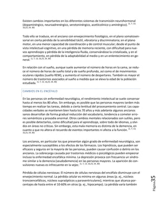 Existen cambios importantes en los diferentes sistemas de transmisión neurohormonal
(dopaminérgico, neuroadrenérgico, serotoninérgico, acetilcolínico y aminérgico). (1, 7, 13,
16,23, 24, 30)



Todo ello se traduce, en el anciano con envejecimiento fisiológico, en el plano somatosen-
sorial en cierta pérdida de la sensibilidad táctil, vibratoria y discriminatoria; en el plano
motor, en una menor capacidad de coordinación y de control muscular; desde el punto de
vista intelectual-cognitivo, en una pérdida de memoria reciente, con dificultad para nue-
vos aprendizajes y pérdida de la inteligencia fluida, conservándose la cristalizada, y en el
comportamiento, en pérdida de la adaptabilidad al medio y en un enlentecimiento en ge-
neral. (1, 7, 13, 16,23, 24, 30)

En relación con el sueño, aunque suele aumentar el número de horas en la cama, se redu-
ce el número de horas de sueño total y de sueño profundo, así como el de movimientos
oculares rápidos (sueño REM), y aumenta el número de despertares. También es mayor el
número de trastornos asociados al sueño a medida que se eleva la edad de la población
estudiada. (1, 7, 13, 16,23, 24, 30)

CAMBIOS EN EL ENCÉFALO

En las personas sin enfermedad neurológica, el rendimiento intelectual se suele conservar
hasta al menos los 80 años. Sin embargo, es posible que las personas mayores tarden más
tiempo en realizar las tareas, debido a cierta lentitud del procesamiento central. Las capa-
cidades verbales se mantienen bien hasta los 70 años y más adelante algunos ancianos
sanos desarrollan de forma gradual reducción del vocabulario, tendencia a cometer erro-
res semánticos y prosodia anormal. Otros cambios mentales relacionados son sutiles, pero
es posible detectarlos, como dificultad para el aprendizaje, sobre todo de idiomas, y olvi-
dos en áreas no críticas. Sin embargo, esta mala memoria es distinta de la demencia, en
cuanto a que no altera el recuerdo de eventos importantes ni afecta a la función. (1, 7, 13,
16,23, 24, 30)



Los ancianos, en particular los que presentan algún grado de enfermedad neurológica, son
especialmente susceptibles a los efectos de los fármacos. Los hipnóticos, que pueden ser
eficaces y seguros en la mayoría de las personas, pueden causar confusión o delirio en los
ancianos. La sobrecarga causada por trastornos médicos o psicológicos pueden empeorar
incluso la enfermedad encefálica mínima. La depresión provoca con frecuencia un síndro-
me similar a la demencia (seudodemencia) en las personas mayores. La aparición de con-
vulsiones nuevas es infrecuente en la vejez. (1, 7, 13, 16,23, 24, 30)

Pérdida de células nerviosas: El número de células nerviosas del encéfalo disminuye con el
envejecimiento normal. La pérdida celular es mínima en algunas áreas (p. ej., núcleos
                                                                                              35



troncoencefálicos, núcleos supraópticos y paraventriculares), mientras que alcanza por-
                                                                                                Página




centajes de hasta entre el 10-60% en otras (p. ej., hipocampo). La pérdida varía también
 