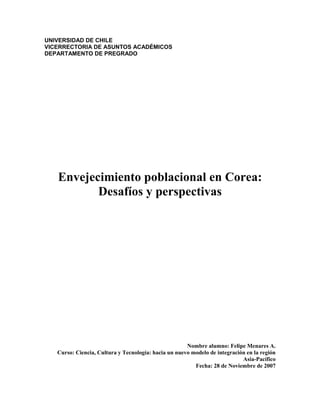 UNIVERSIDAD DE CHILE
VICERRECTORIA DE ASUNTOS ACADÉMICOS
DEPARTAMENTO DE PREGRADO
Envejecimiento poblacional en Corea:
Desafíos y perspectivas
Nombre alumno: Felipe Menares A.
Curso: Ciencia, Cultura y Tecnología: hacia un nuevo modelo de integración en la región
Asia-Pacífico
Fecha: 28 de Noviembre de 2007
 