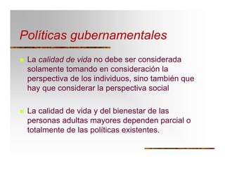 Políticas gubernamentales
T La calidad de vida no debe ser considerada
solamente tomando en consideración la
perspectiva de los individuos, sino también que
hay que considerar la perspectiva social
T La calidad de vida y del bienestar de las
personas adultas mayores dependen parcial o
totalmente de las políticas existentes.
 
