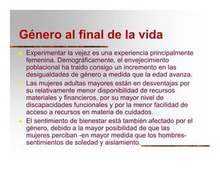 Género al final de la vida
T Experimentar la vejez es una experiencia principalmente
femenina. Demográficamente, el envejecimiento
poblacional ha traido consigo un incremento en las
desigualdades de género a medida que la edad avanza.
T Las mujeres adultas mayores están en desventajas por
su relativamente menor disponibilidad de recursos
materiales y financieros, por su mayor nivel de
discapacidades funcionales y por la menor facilidad de
acceso a recursos en materia de cuidados.
T El sentimiento de bienestar está también afectado por el
género, debido a la mayor posibilidad de que las
mujeres perciban -en mayor medida que los hombres-
sentimientos de soledad y aislamiento.
 