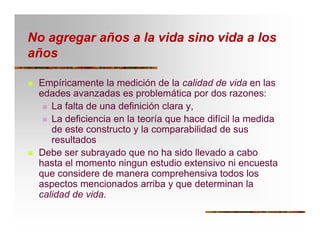 No agregar años a la vida sino vida a los
años
T Empíricamente la medición de la calidad de vida en las
edades avanzadas es problemática por dos razones:
T La falta de una definición clara y,
T La deficiencia en la teoría que hace difícil la medida
de este constructo y la comparabilidad de sus
resultados
T Debe ser subrayado que no ha sido llevado a cabo
hasta el momento ningun estudio extensivo ni encuesta
que considere de manera comprehensiva todos los
aspectos mencionados arriba y que determinan la
calidad de vida.
 