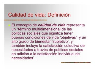 Calidad de vida: Definición
T El concepto de calidad de vida representa
un “término multidimensional de las
políticas sociales que significa tener
buenas condiciones de vida ‘objetivas’ y un
alto grado de bienestar ‘subjetivo’, y
también incluye la satisfacción colectiva de
necesidades a través de políticas sociales
en adición a la satisfacción individual de
necesidades“ .
 
