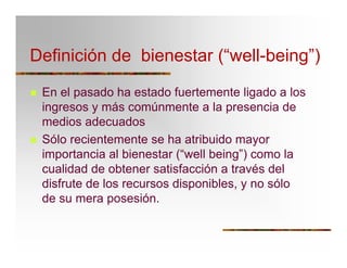 Definición de bienestar (“well-being”)
T En el pasado ha estado fuertemente ligado a los
ingresos y más comúnmente a la presencia de
medios adecuados
T Sólo recientemente se ha atribuido mayor
importancia al bienestar (“well being”) como la
cualidad de obtener satisfacción a través del
disfrute de los recursos disponibles, y no sólo
de su mera posesión.
 