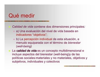 Qué medir
T Calidad de vida contiene dos dimensiones principales:
T a) Una evaluación del nivel de vida basada en
indicadores “objetivos”;
T b) La percepción individual de esta situación, a
menudo equiparada con el término de bienestar
(well-being)
T La calidadcalidad dede vidavida es un concepto multidimensional e
incluye aspectos del bienestar (well-being)y de las
políticas sociales:materiales y no materiales, objetivos y
subjetivos, individuales y colectivos
 