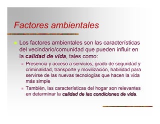 Factores ambientales
T Los factores ambientales son las características
del vecindario/comunidad que pueden influir en
la calidad de vida, tales como:
T Presencia y acceso a servicios, grado de seguridad y
criminalidad, transporte y movilización, habilidad para
servirse de las nuevas tecnologías que hacen la vida
más simple
T También, las características del hogar son relevantes
en determinar la calidadcalidad dede laslas condicionescondiciones dede vidavida.
 