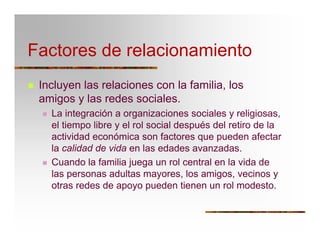 Factores de relacionamiento
T Incluyen las relaciones con la familia, los
amigos y las redes sociales.
T La integración a organizaciones sociales y religiosas,
el tiempo libre y el rol social después del retiro de la
actividad económica son factores que pueden afectar
la calidad de vida en las edades avanzadas.
T Cuando la familia juega un rol central en la vida de
las personas adultas mayores, los amigos, vecinos y
otras redes de apoyo pueden tienen un rol modesto.
 