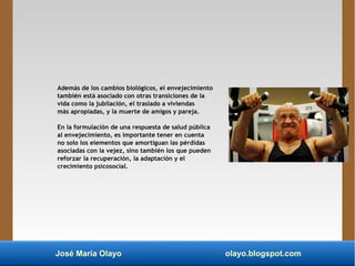 José María Olayo olayo.blogspot.com
Además de los cambios biológicos, el envejecimiento
también está asociado con otras transiciones de la
vida como la jubilación, el traslado a viviendas
más apropiadas, y la muerte de amigos y pareja.
En la formulación de una respuesta de salud pública
al envejecimiento, es importante tener en cuenta
no solo los elementos que amortiguan las pérdidas
asociadas con la vejez, sino también los que pueden
reforzar la recuperación, la adaptación y el
crecimiento psicosocial.
 