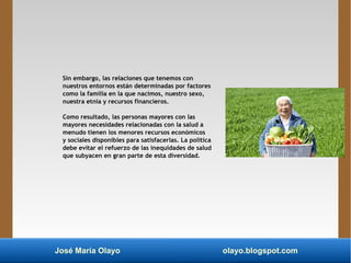 José María Olayo olayo.blogspot.com
Sin embargo, las relaciones que tenemos con
nuestros entornos están determinadas por factores
como la familia en la que nacimos, nuestro sexo,
nuestra etnia y recursos financieros.
Como resultado, las personas mayores con las
mayores necesidades relacionadas con la salud a
menudo tienen los menores recursos económicos
y sociales disponibles para satisfacerlas. La política
debe evitar el refuerzo de las inequidades de salud
que subyacen en gran parte de esta diversidad.
 