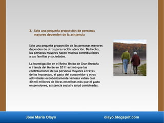 José María Olayo olayo.blogspot.com
3. Solo una pequeña proporción de personas
mayores dependen de la asistencia
Solo una pequeña proporción de las personas mayores
dependen de otros para recibir atención. De hecho,
las personas mayores hacen muchas contribuciones
a sus familias y sociedades.
La investigación en el Reino Unido de Gran Bretaña
e Irlanda del Norte en 2011 estimó que las
contribuciones de las personas mayores a través
de los impuestos, el gasto del consumidor y otras
actividades económicamente valiosas valían casi
40 mil millones de libras esterlinas más que el gasto
en pensiones, asistencia social y salud combinadas.
 