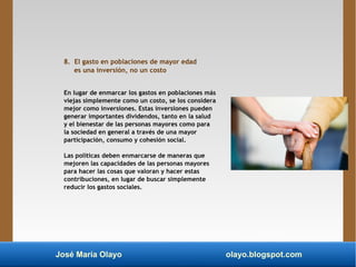 José María Olayo olayo.blogspot.com
8. El gasto en poblaciones de mayor edad
es una inversión, no un costo
En lugar de enmarcar los gastos en poblaciones más
viejas simplemente como un costo, se los considera
mejor como inversiones. Estas inversiones pueden
generar importantes dividendos, tanto en la salud
y el bienestar de las personas mayores como para
la sociedad en general a través de una mayor
participación, consumo y cohesión social.
Las políticas deben enmarcarse de maneras que
mejoren las capacidades de las personas mayores
para hacer las cosas que valoran y hacer estas
contribuciones, en lugar de buscar simplemente
reducir los gastos sociales.
 