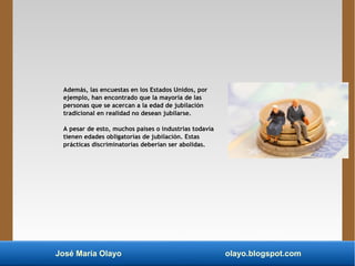 José María Olayo olayo.blogspot.com
Además, las encuestas en los Estados Unidos, por
ejemplo, han encontrado que la mayoría de las
personas que se acercan a la edad de jubilación
tradicional en realidad no desean jubilarse.
A pesar de esto, muchos países o industrias todavía
tienen edades obligatorias de jubilación. Estas
prácticas discriminatorias deberían ser abolidas.
 