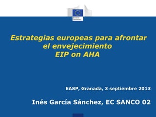 Estrategias europeas para afrontar
el envejecimiento
EIP on AHA
EASP, Granada, 3 septiembre 2013
Inés García Sánchez, EC SANCO 02
 