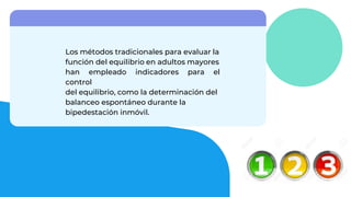 Los métodos tradicionales para evaluar la
función del equilibrio en adultos mayores
han empleado indicadores para el
control
del equilibrio, como la determinación del
balanceo espontáneo durante la
bipedestación inmóvil.
 