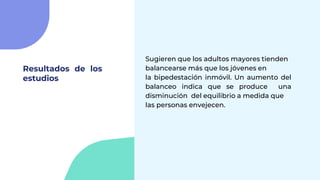 Resultados de los
estudios
Sugieren que los adultos mayores tienden
balancearse más que los jóvenes en
la bipedestación inmóvil. Un aumento del
balanceo indica que se produce una
disminución del equilibrio a medida que
las personas envejecen.
 