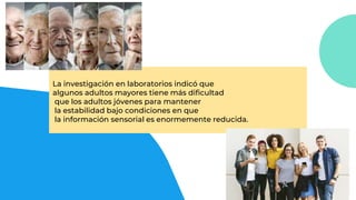 La investigación en laboratorios indicó que
algunos adultos mayores tiene más dificultad
que los adultos jóvenes para mantener
la estabilidad bajo condiciones en que
la información sensorial es enormemente reducida.
 