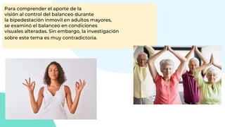 Para comprender el aporte de la
visión al control del balanceo durante
la bipedestación inmovil en adultos mayores,
se examinó el balanceo en condiciones
visuales alteradas. Sin embargo, la investigación
sobre este tema es muy contradictoria.
 