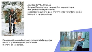 Adultos de 70 a 80 años
tienen dificultad para desenvolverse puesto que
Han perdido una parte de su
capacidad equilibrio para movimiento voluntario como
levantar o cargar objetos.
Estas condiciones dinámicas incluyendo la marcha
levantar y llevar objetos, suceden la
mayoría de las caídas.
 