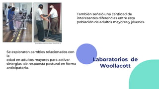 Laboratorios de
Woollacott
Se exploraron cambios relacionados con
la
edad en adultos mayores para activar
sinergias de respuesta postural en forma
anticipatoria.
También señaló una cantidad de
interesantes diferencias entre esta
población de adultos mayores y jóvenes.
 