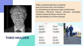 THEO MULDER
Pidió a adultos jóvenes y mayores
que caminaran por una vereda a
la velocidad que desearan, bajo condiciones
normales. Mientras Hacían cálculos mentales;
Usaban aletas de buzo; Hacían las
dos actividades al mismo tiempo.
 