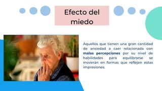 Efecto del
miedo
Aquellos que tienen una gran cantidad
de ansiedad a caer relacionada con
malas percepciones por su nivel de
habilidades para equilibrarse se
moverán en formas que reflejen estas
impresiones.
 