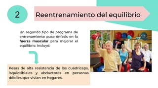 Un segundo tipo de programa de
entrenamiento puso énfasis en la
fuerza muscular para mejorar el
equilibrio. Incluyó:
Pesas de alta resistencia de los cuádriceps,
isquiotibiales y abductores en personas
débiles que vivían en hogares.
Reentrenamiento del equilibrio
2
 