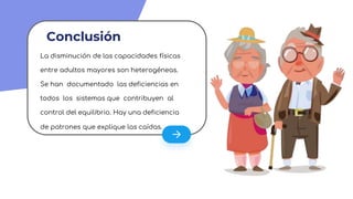 Conclusión
La disminución de las capacidades físicas
entre adultos mayores son heterogéneas.
Se han documentado las deficiencias en
todos los sistemas que contribuyen al
control del equilibrio. Hay una deficiencia
de patrones que explique las caídas.
 