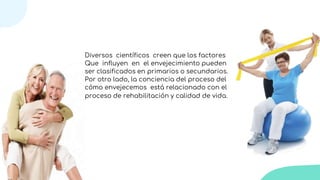 Diversos científicos creen que los factores
Que influyen en el envejecimiento pueden
ser clasificados en primarios o secundarios.
Por otro lado, la conciencia del proceso del
cómo envejecemos está relacionado con el
proceso de rehabilitación y calidad de vida.
 