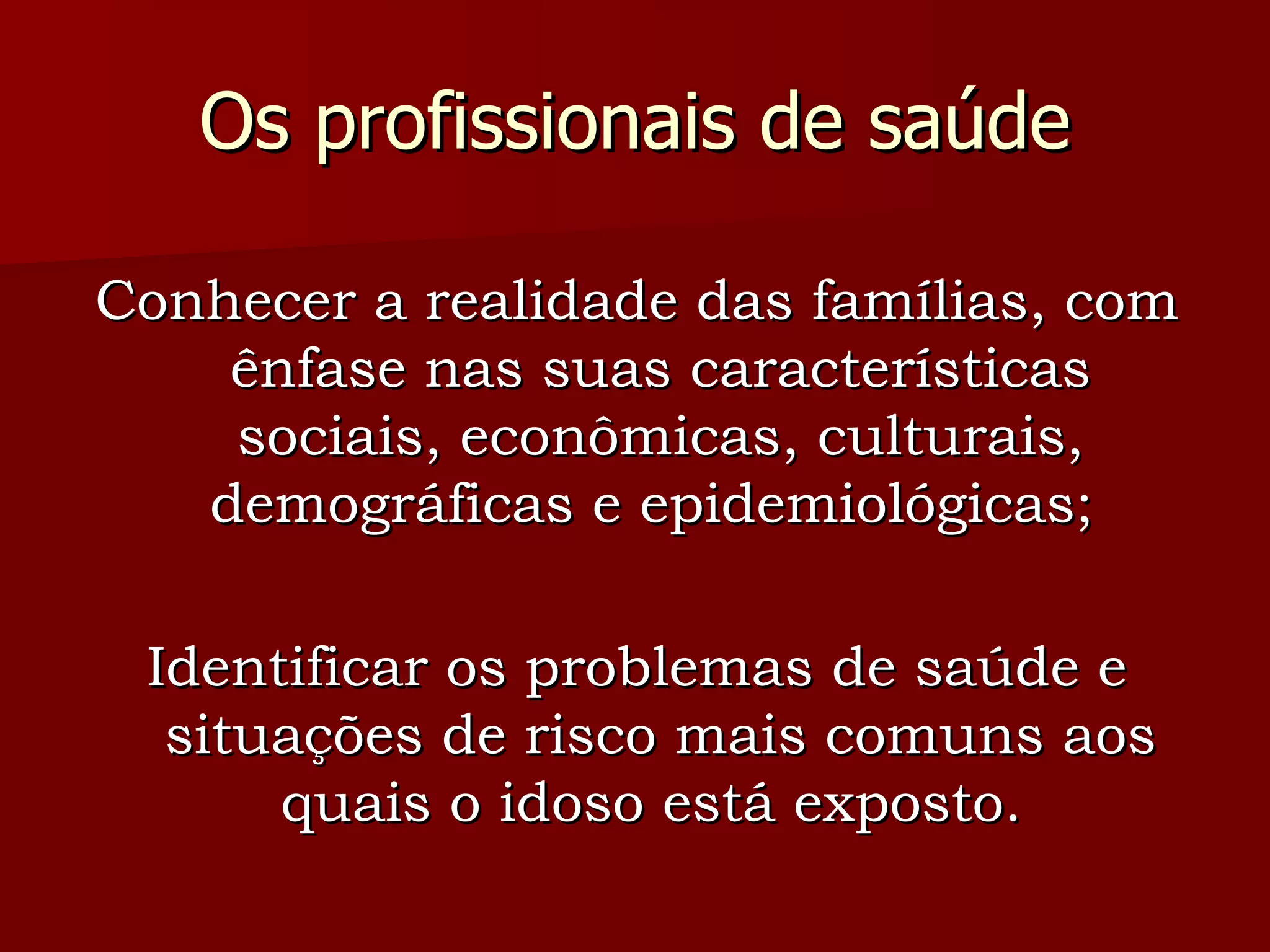 Os profissionais de saúde Conhecer a realidade das famílias, com ênfase nas suas características sociais, econômicas, culturais, demográficas e epidemiológicas;  Identificar os problemas de saúde e situações de risco mais comuns aos quais o idoso está exposto.  