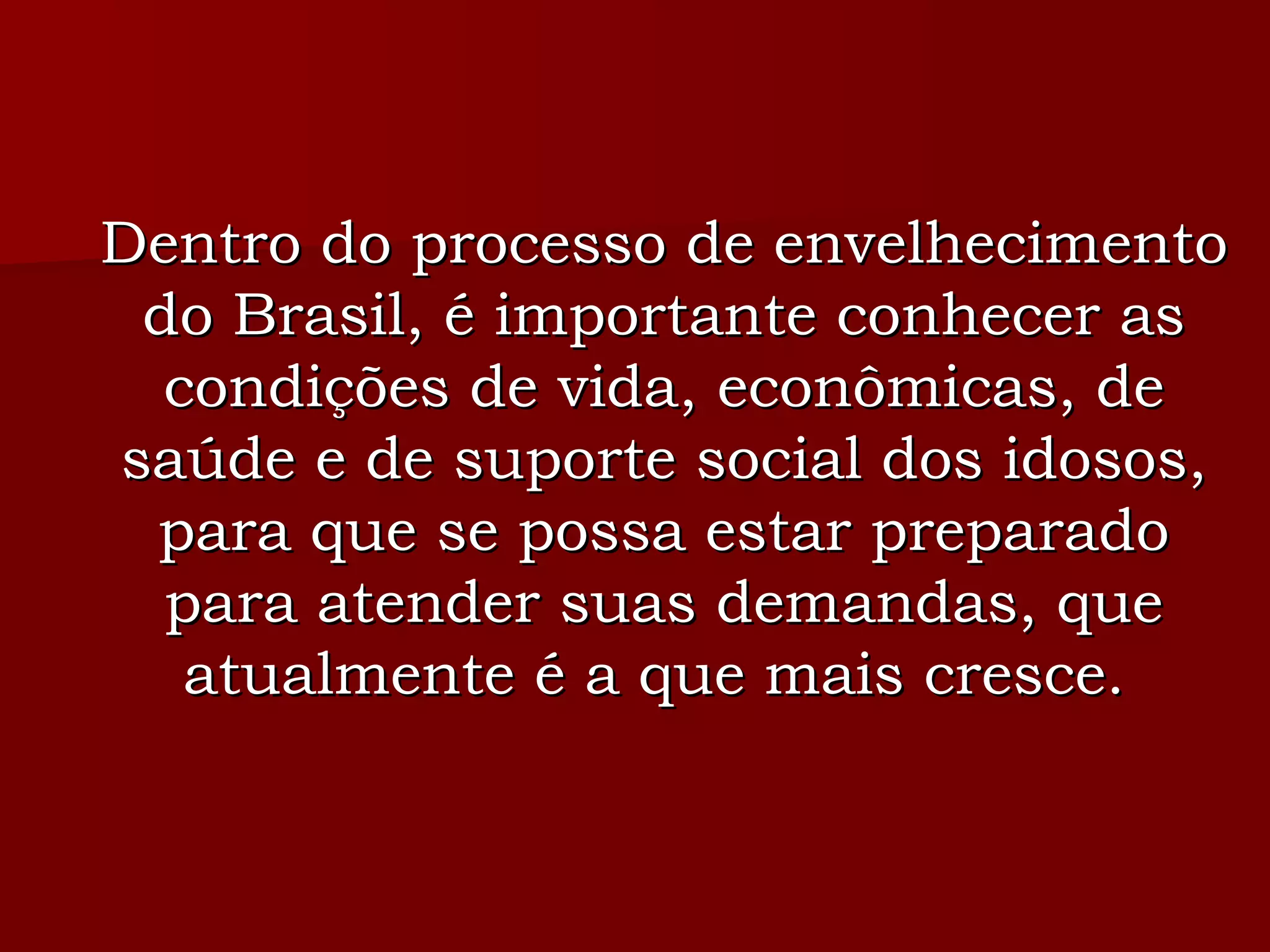 Dentro do processo de envelhecimento do Brasil, é importante conhecer as condições de vida, econômicas, de saúde e de suporte social dos idosos, para que se possa estar preparado para atender suas demandas, que atualmente é a que mais cresce.  