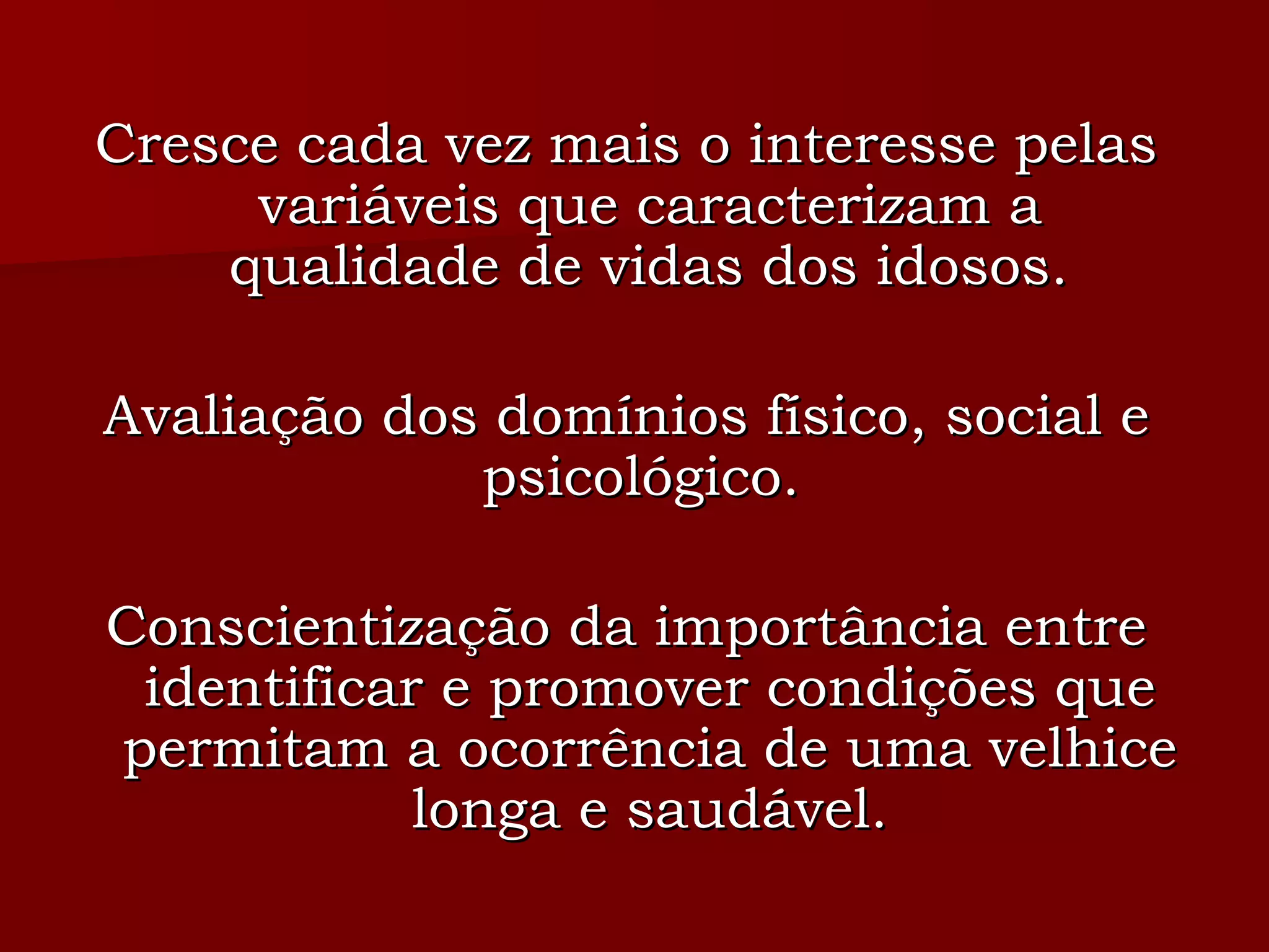 Cresce cada vez mais o interesse pelas variáveis que caracterizam a qualidade de vidas dos idosos. Avaliação dos domínios físico, social e psicológico.  Conscientização da importância entre identificar e promover condições que permitam a ocorrência de uma velhice longa e saudável. 
