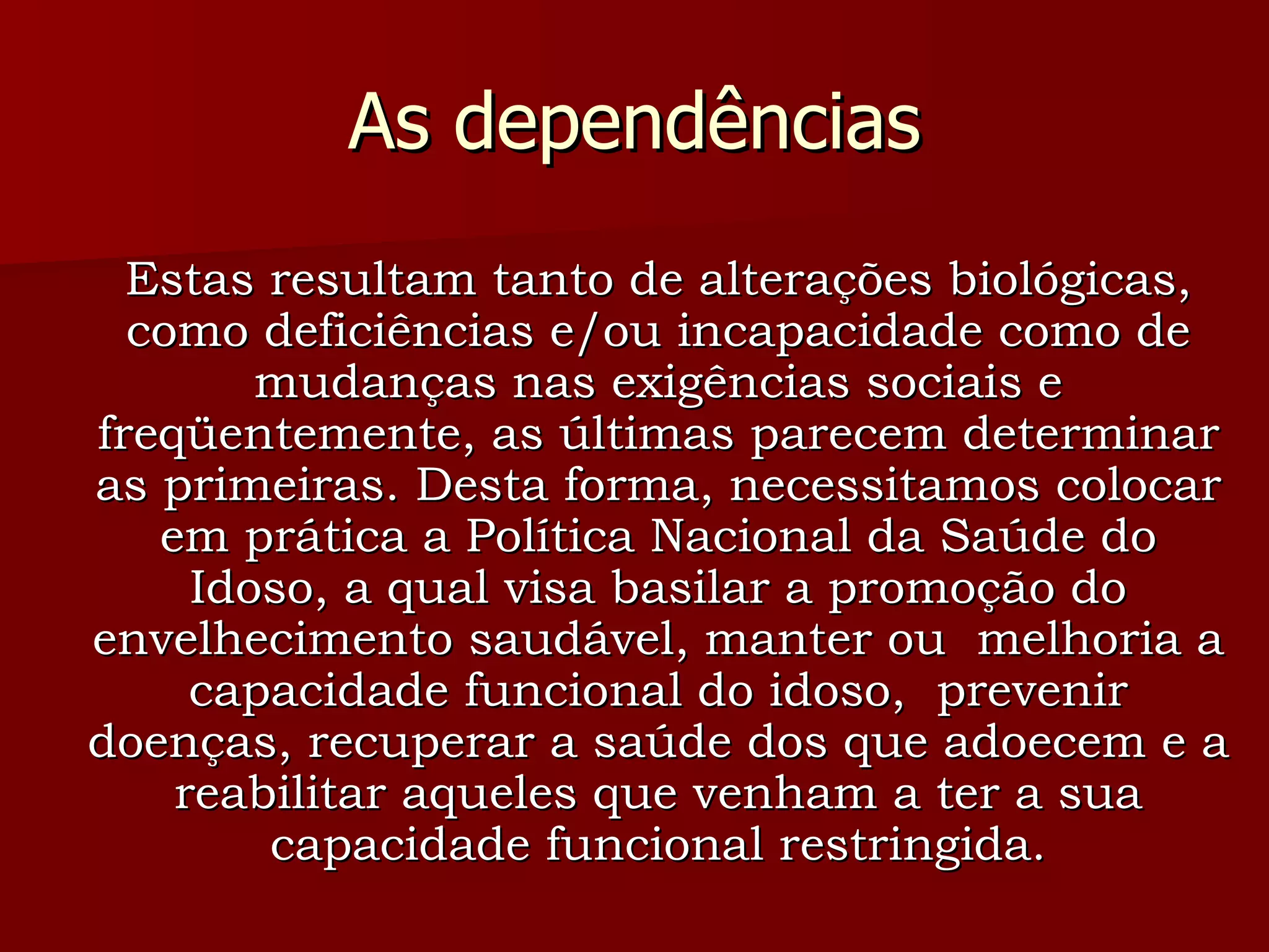 As dependências Estas resultam tanto de alterações biológicas, como deficiências e/ou incapacidade como de mudanças nas exigências sociais e freqüentemente, as últimas parecem determinar as primeiras. Desta forma, necessitamos colocar em prática a Política Nacional da Saúde do Idoso, a qual visa basilar a promoção do envelhecimento saudável, manter ou  melhoria a capacidade funcional do idoso,  prevenir doenças, recuperar a saúde dos que adoecem e a reabilitar aqueles que venham a ter a sua capacidade funcional restringida. 