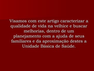 Visamos com este artigo caracterizar a qualidade de vida na velhice e buscar melhorias, dentro de um planejamento com a ajuda de seus familiares e da aproximação destes a Unidade Básica de Saúde. 