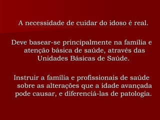 A necessidade de cuidar do idoso é real.  Deve basear-se principalmente na família e atenção básica de saúde, através das Unidades Básicas de Saúde.  Instruir a família e profissionais de saúde sobre as alterações que a idade avançada pode causar, e diferenciá-las de patologia.  