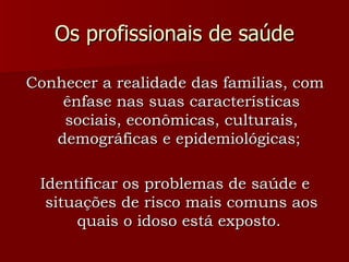 Os profissionais de saúde Conhecer a realidade das famílias, com ênfase nas suas características sociais, econômicas, culturais, demográficas e epidemiológicas;  Identificar os problemas de saúde e situações de risco mais comuns aos quais o idoso está exposto.  