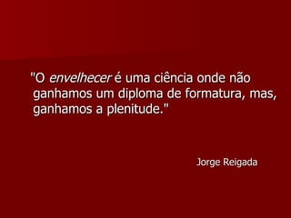 "O  envelhecer  é uma ciência onde não ganhamos um diploma de formatura, mas, ganhamos a plenitude."  Jorge Reigada  