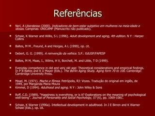 Referências Neri, A Liberalesso (2000).  Indicadores de bem-estar subjetivo em mulheres na meia-idade e idosas.  Campinas: UNICAMP (Manuscrito não publicado). Schaie, K Warner and Willis, S L (1996).  Adult development and aging, 4th edition.  N Y : Harper Collins Baltes, M M , Freund, A and Horgas, A L (1999), op. cit. Debert, G. G. (1999).  A reinvenção da velhice.  S.P.: EdUSP/FAPESP Baltes, M M, Maas, I., Wilms, H V, Borchelt, M. and Little, T D (1999).  Everyday competence in old and very old age: Theoretical considerations and empirical findings. In P B Baltes and K U Mayer (Eds.).  The Berlin Aging Study. Aging form 70 to 100 . Cambridge: Cambridge University Press. Mead, M. (1971).  Macho e fêmea.  Petrópolis, RJ: Vozes. Tradução do original em inglês, de 1949, por Margarida Maria Moura Kimmel, D (1994).  Aduthood and aging . N Y : John Wiley & Sons Ryff, C.D. (1989). “Happiness is everything, or is it? Explorations on the meaning of psychological well-being”.  Journal of Personality and Social Psychology, 57  (6), pp. 1069-1081. Schaie, K Warner (1996a). Intellectual development in adulthood. In J E Birren and K Warner Schaie (Eds.), op. cit. 